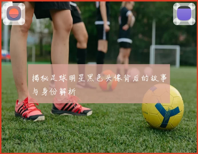 揭秘足球明星黑色头像背后的故事与身份解析