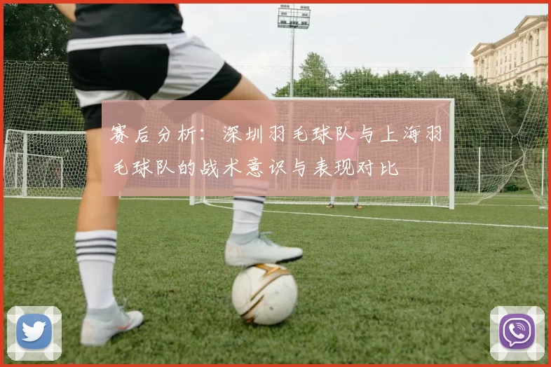 赛后分析：深圳羽毛球队与上海羽毛球队的战术意识与表现对比