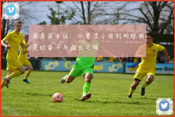 周秀英专访：从青涩小将到网球明星的奋斗与成长之路
