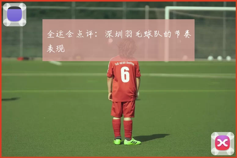 全运会点评：深圳羽毛球队的节奏表现