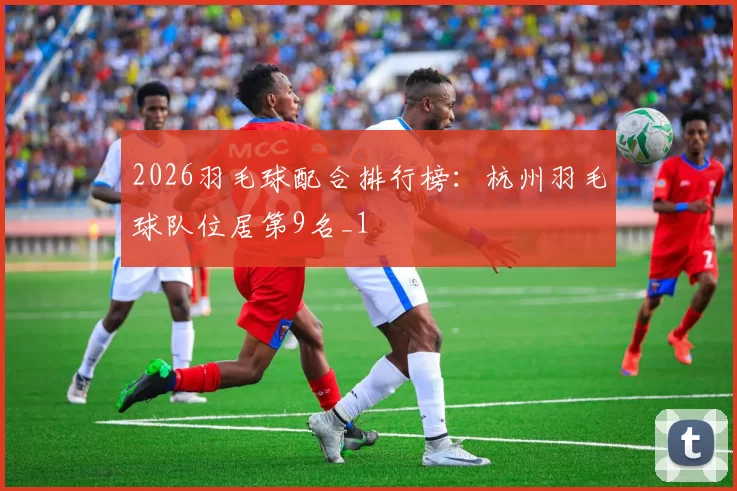 2026羽毛球配合排行榜：杭州羽毛球队位居第9名_1