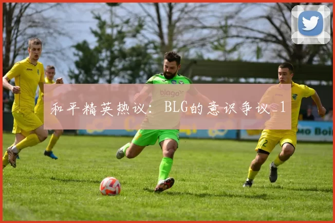 和平精英热议：BLG的意识争议_1