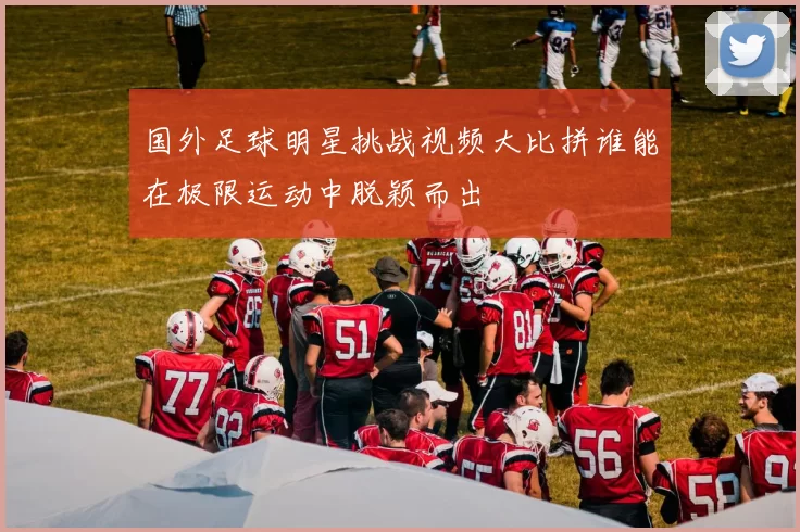 国外足球明星挑战视频大比拼谁能在极限运动中脱颖而出