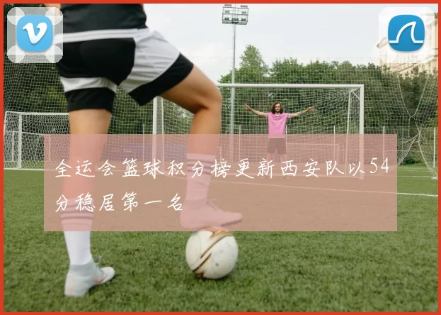 全运会篮球积分榜更新西安队以54分稳居第一名